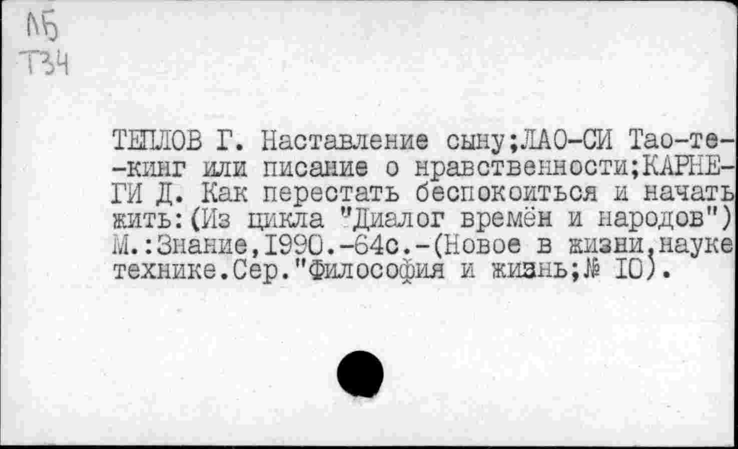 ﻿ТЕПЛОВ Г. Наставление сыну;ЛАО-СИ Тао-те--кинг или писание о нравственности;КАРНЕГИ Д. Как перестать беспокоиться и начать жить: (Из цикла ’’Диалог времён и народов") М.:Знание,1990.-64с.-(Новое в жизни.науке технике.Сер."Философия и жизнь10).